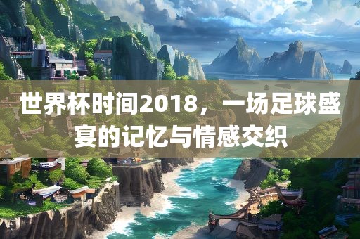 世界杯时间2018，一场足球盛宴的记忆与情感交织