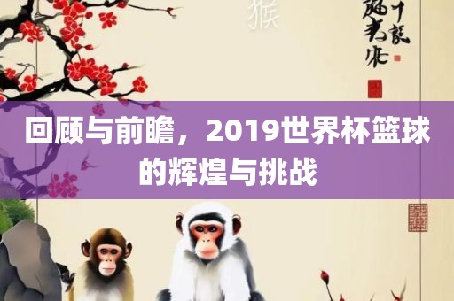 回顾与前瞻，2019世界杯篮球的辉煌与挑战