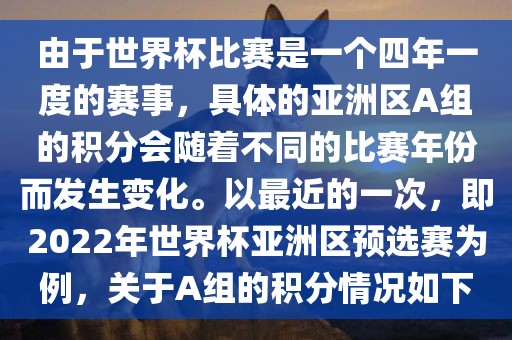 由于世界杯比赛是一个四年一度的赛事，具体的亚洲区A组的积分会随着不同的比赛年份而发生变化。以最近的一次，即2022年世界杯亚洲区预选赛为例，关于A组的积分情况如下