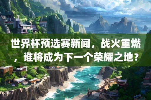 世界杯预选赛新闻，战火重燃，谁将成为下一个荣耀之地？