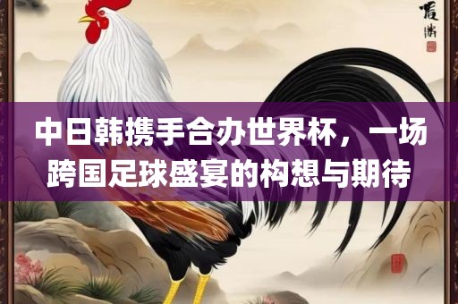 中日韩携手合办世界杯，一场跨国足球盛宴的构想与期待