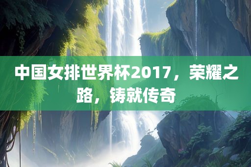 中国女排世界杯2017，荣耀之路，铸就传奇