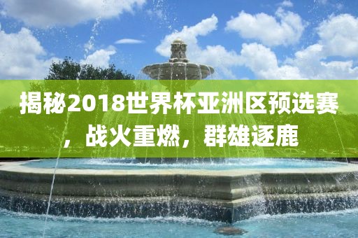 揭秘2018世界杯亚洲区预选赛，战火重燃，群雄逐鹿