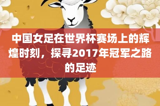 中国女足在世界杯赛场上的辉煌时刻，探寻2017年冠军之路的足迹