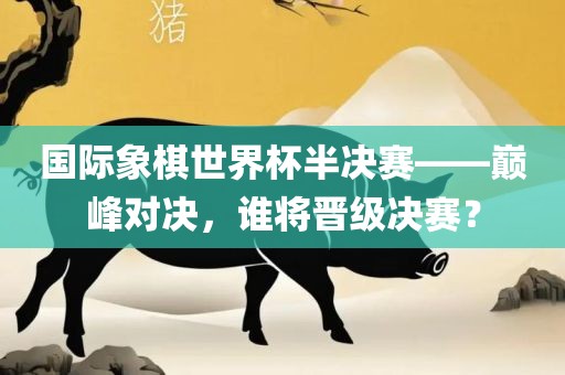 国际象棋世界杯半决赛——巅峰对决，谁将晋级决赛？