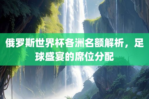 俄罗斯世界杯各洲名额解析，足球盛宴的席位分配