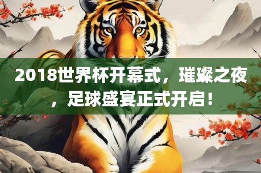 2018世界杯开幕式，璀璨之夜，足球盛宴正式开启！