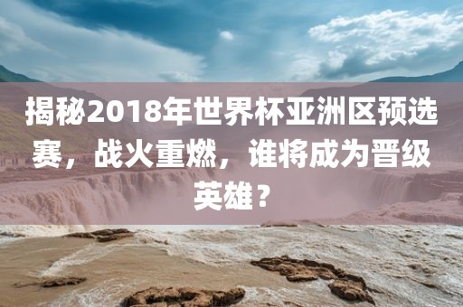 揭秘2018年世界杯亚洲区预选赛，战火重燃，谁将成为晋级英雄？