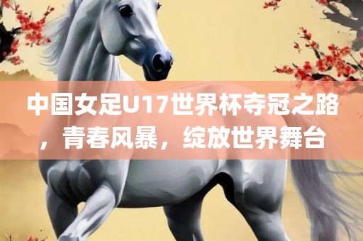 中国女足U17世界杯夺冠之路，青春风暴，绽放世界舞台