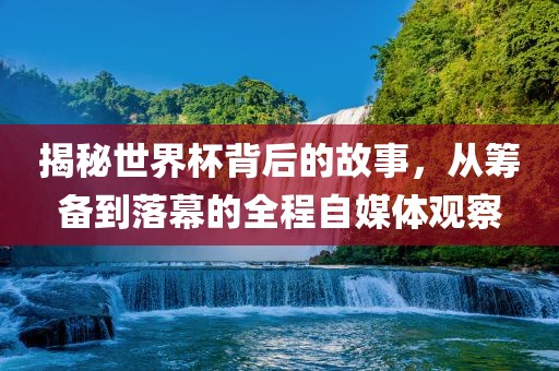 揭秘世界杯背后的故事，从筹备到落幕的全程自媒体观察