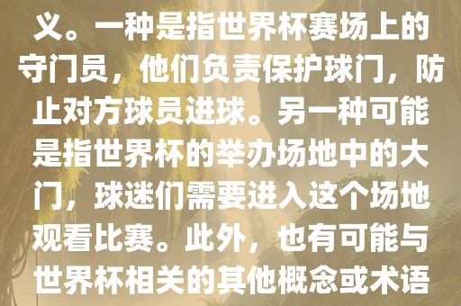 关于世界杯门，可能有多种含义。一种是指世界杯赛场上的守门员，他们负责保护球门，防止对方球员进球。另一种可能是指世界杯的举办场地中的大门，球迷们需要进入这个场地观看比赛。此外，也有可能与世界杯相关的其他概念或术语。