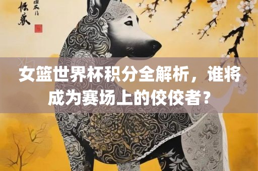 女篮世界杯积分全解析，谁将成为赛场上的佼佼者？