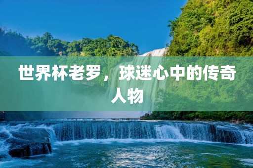 世界杯老罗，球迷心中的传奇人物