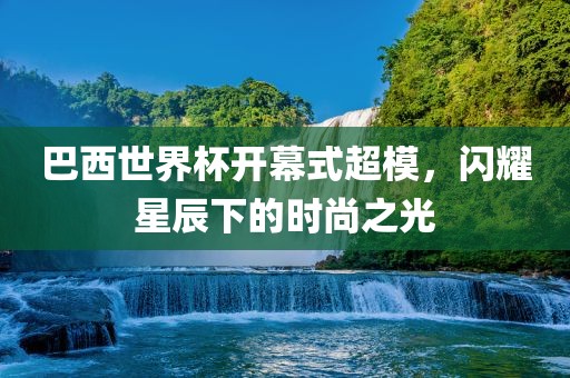 巴西世界杯开幕式超模，闪耀星辰下的时尚之光