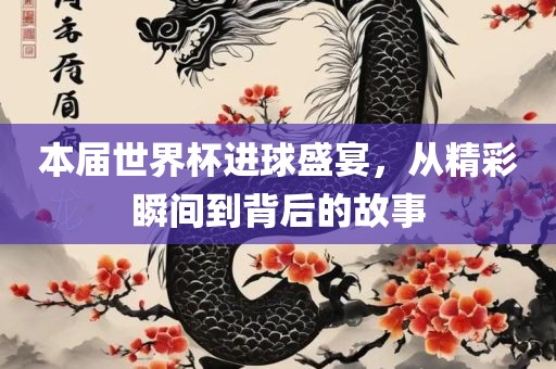 本届世界杯进球盛宴，从精彩瞬间到背后的故事