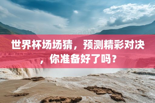 世界杯场场猜，预测精彩对决，你准备好了吗？