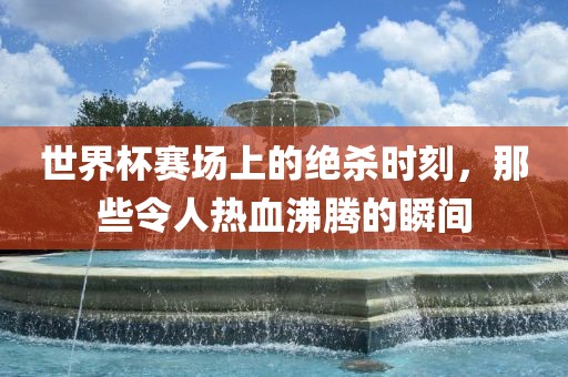 世界杯赛场上的绝杀时刻，那些令人热血沸腾的瞬间