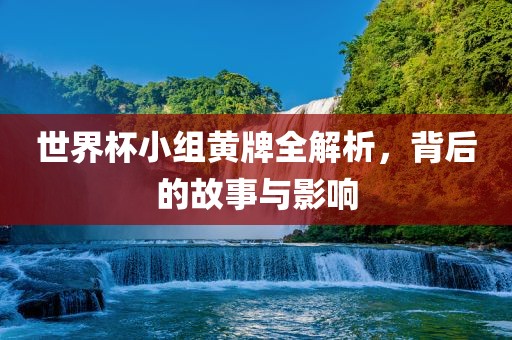 世界杯小组黄牌全解析，背后的故事与影响