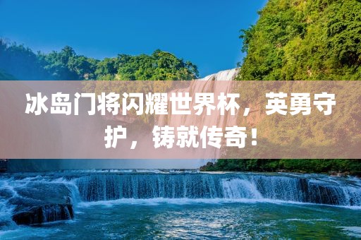 冰岛门将闪耀世界杯，英勇守护，铸就传奇！