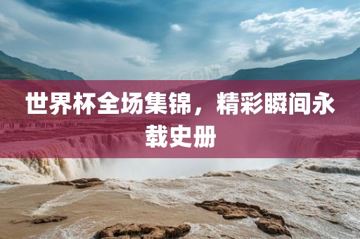 世界杯全场集锦，精彩瞬间永载史册