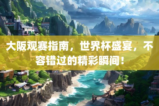 大阪观赛指南，世界杯盛宴，不容错过的精彩瞬间！