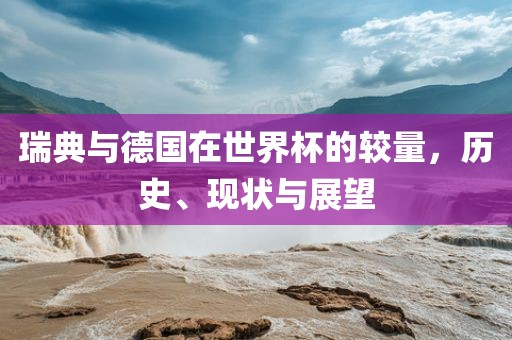 瑞典与德国在世界杯的较量，历史、现状与展望