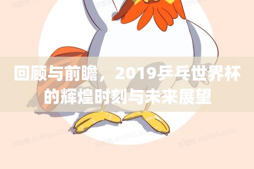 回顾与前瞻，2019乒乓世界杯的辉煌时刻与未来展望