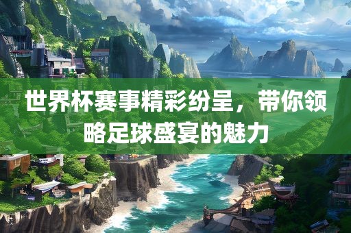 世界杯赛事精彩纷呈，带你领略足球盛宴的魅力