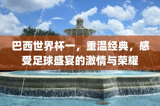 巴西世界杯一，重温经典，感受足球盛宴的激情与荣耀