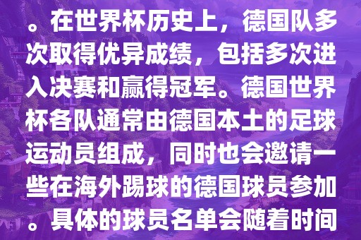 德国队在世界杯上的队伍是由德国足协管理和组织的国家队。在世界杯历史上，德国队多次取得优异成绩，包括多次进入决赛和赢得冠军。德国世界杯各队通常由德国本土的足球运动员组成，同时也会邀请一些在海外踢球的德国球员参加。具体的球员名单会随着时间的变化而不同，因此无法提供具体的各队名单。