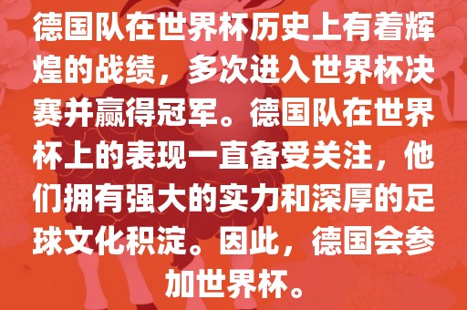 德国队在世界杯历史上有着辉煌的战绩，多次进入世界杯决赛并赢得冠军。德国队在世界杯上的表现一直备受关注，他们拥有强大的实力和深厚的足球文化积淀。因此，德国会参加世界杯。