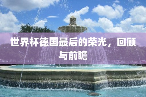 世界杯德国最后的荣光，回顾与前瞻