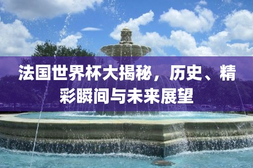 法国世界杯大揭秘，历史、精彩瞬间与未来展望