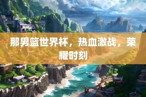 那男篮世界杯，热血激战，荣耀时刻