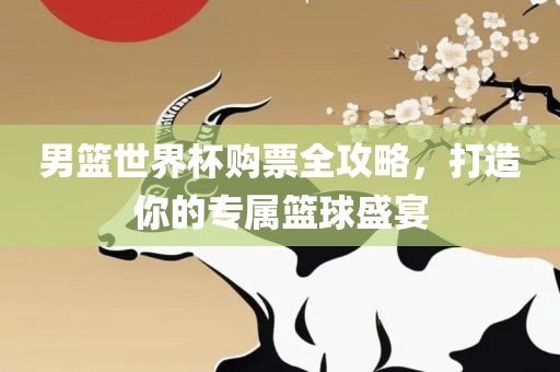 男篮世界杯购票全攻略，打造你的专属篮球盛宴
