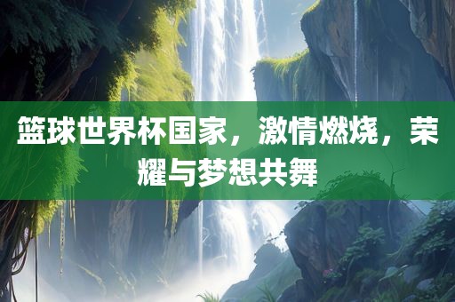 篮球世界杯国家，激情燃烧，荣耀与梦想共舞