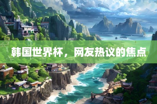 韩国世界杯，网友热议的焦点