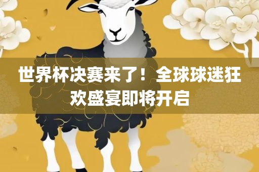 世界杯决赛来了！全球球迷狂欢盛宴即将开启