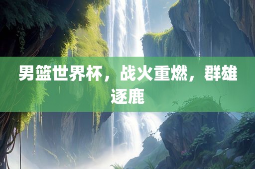 男篮世界杯，战火重燃，群雄逐鹿