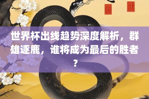 世界杯出线趋势深度解析，群雄逐鹿，谁将成为最后的胜者？