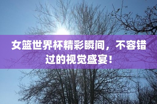 女篮世界杯精彩瞬间，不容错过的视觉盛宴！