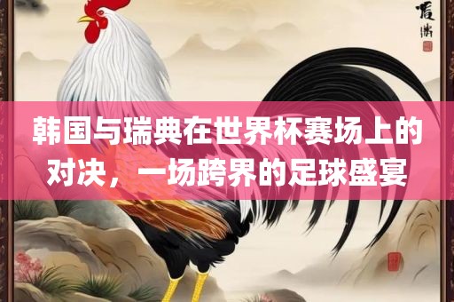 韩国与瑞典在世界杯赛场上的对决，一场跨界的足球盛宴