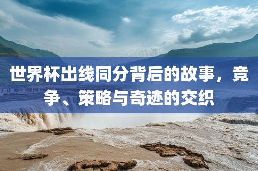 世界杯出线同分背后的故事，竞争、策略与奇迹的交织