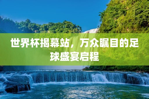 世界杯揭幕站，万众瞩目的足球盛宴启程
