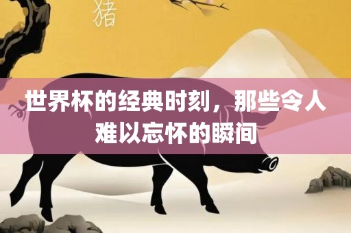 世界杯的经典时刻，那些令人难以忘怀的瞬间